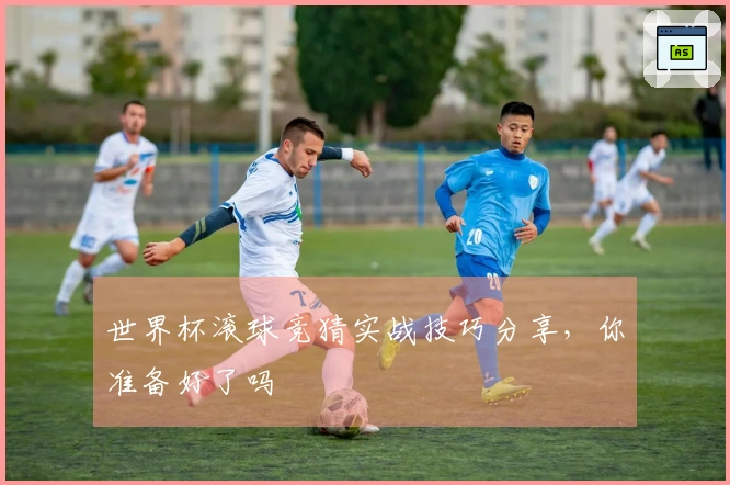世界杯滚球竞猜实战技巧分享，你准备好了吗